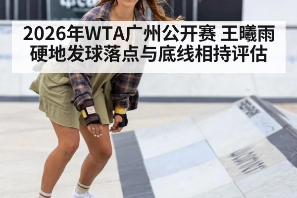 2026年WTA广州公开赛 王曦雨硬地发球落点与底线相持评估